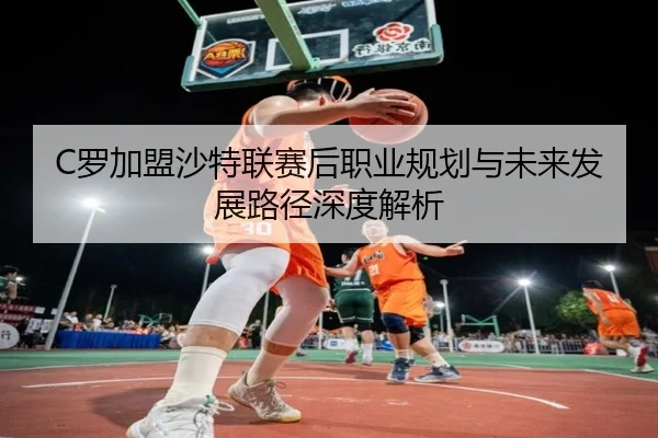 C罗加盟沙特联赛后职业规划与未来发展路径深度解析